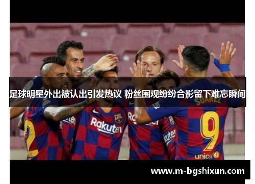 足球明星外出被认出引发热议 粉丝围观纷纷合影留下难忘瞬间