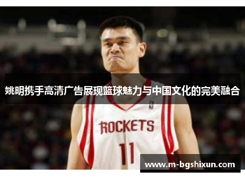 姚明携手高清广告展现篮球魅力与中国文化的完美融合