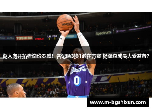 湖人向开拓者询价罗威！名记晒3换1潜在方案 杨瀚森成最大受益者？